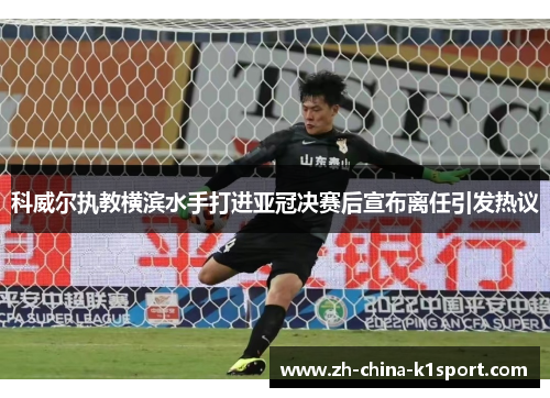 科威尔执教横滨水手打进亚冠决赛后宣布离任引发热议